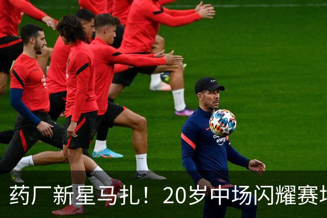 药厂新星马扎！20岁中场闪耀赛场，贡献三球三助身价飞涨至5000万